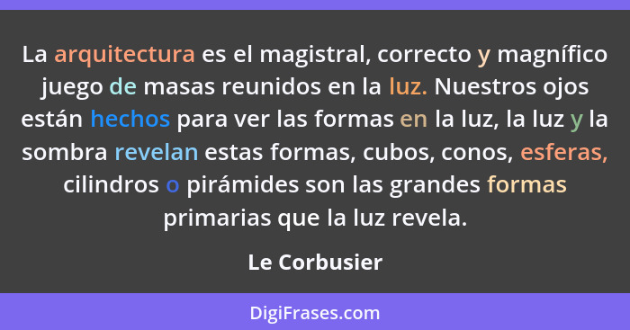 La arquitectura es el magistral, correcto y magnífico juego de masas reunidos en la luz. Nuestros ojos están hechos para ver las formas... - Le Corbusier