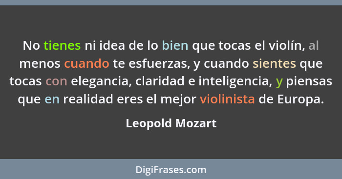 No tienes ni idea de lo bien que tocas el violín, al menos cuando te esfuerzas, y cuando sientes que tocas con elegancia, claridad e... - Leopold Mozart