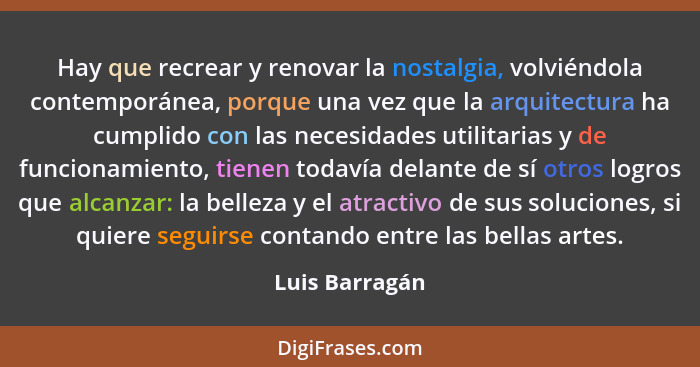 Hay que recrear y renovar la nostalgia, volviéndola contemporánea, porque una vez que la arquitectura ha cumplido con las necesidades... - Luis Barragán