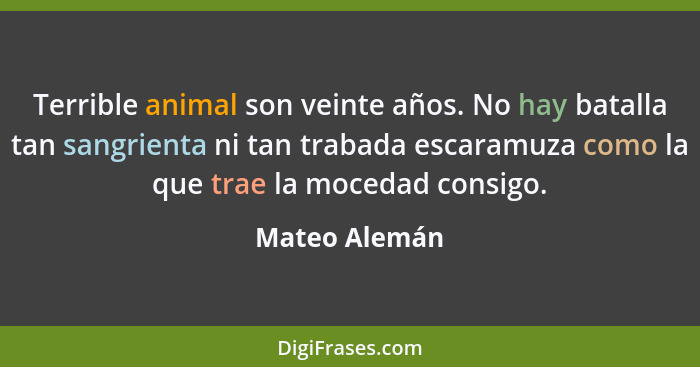 Terrible animal son veinte años. No hay batalla tan sangrienta ni tan trabada escaramuza como la que trae la mocedad consigo.... - Mateo Alemán