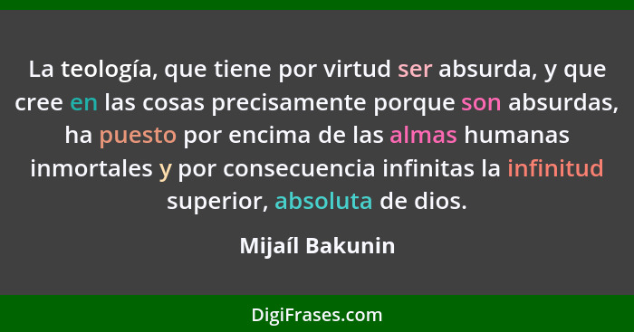 La teología, que tiene por virtud ser absurda, y que cree en las cosas precisamente porque son absurdas, ha puesto por encima de las... - Mijaíl Bakunin