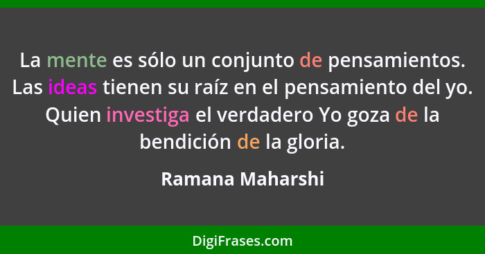 La mente es sólo un conjunto de pensamientos. Las ideas tienen su raíz en el pensamiento del yo. Quien investiga el verdadero Yo goz... - Ramana Maharshi