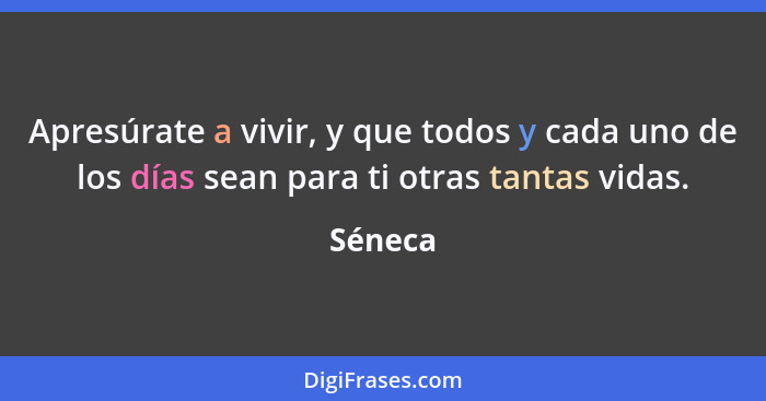 Apresúrate a vivir, y que todos y cada uno de los días sean para ti otras tantas vidas.... - Séneca