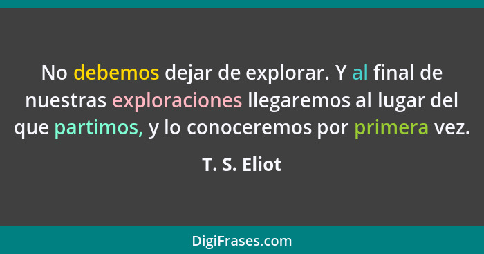 No debemos dejar de explorar. Y al final de nuestras exploraciones llegaremos al lugar del que partimos, y lo conoceremos por primera ve... - T. S. Eliot