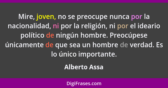 Mire, joven, no se preocupe nunca por la nacionalidad, ni por la religión, ni por el ideario político de ningún hombre. Preocúpese únic... - Alberto Assa