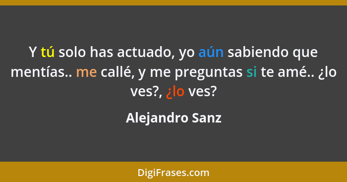 Y tú solo has actuado, yo aún sabiendo que mentías.. me callé, y me preguntas si te amé.. ¿lo ves?, ¿lo ves?... - Alejandro Sanz