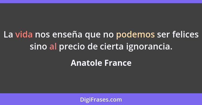 La vida nos enseña que no podemos ser felices sino al precio de cierta ignorancia.... - Anatole France