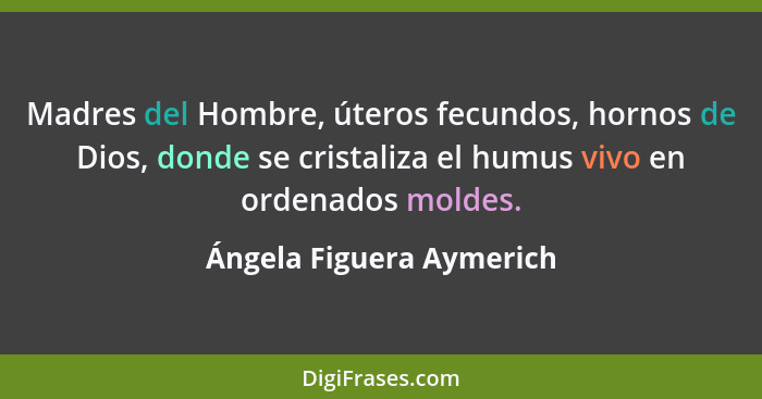 Madres del Hombre, úteros fecundos, hornos de Dios, donde se cristaliza el humus vivo en ordenados moldes.... - Ángela Figuera Aymerich