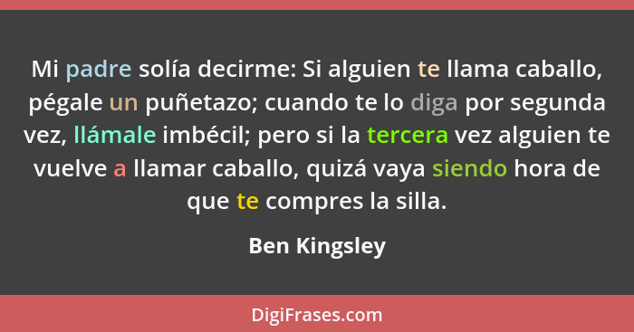 Mi padre solía decirme: Si alguien te llama caballo, pégale un puñetazo; cuando te lo diga por segunda vez, llámale imbécil; pero si la... - Ben Kingsley