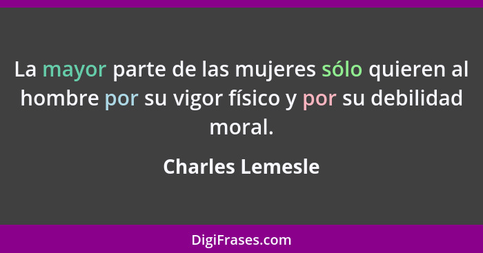 La mayor parte de las mujeres sólo quieren al hombre por su vigor físico y por su debilidad moral.... - Charles Lemesle