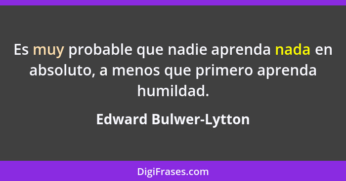 Es muy probable que nadie aprenda nada en absoluto, a menos que primero aprenda humildad.... - Edward Bulwer-Lytton