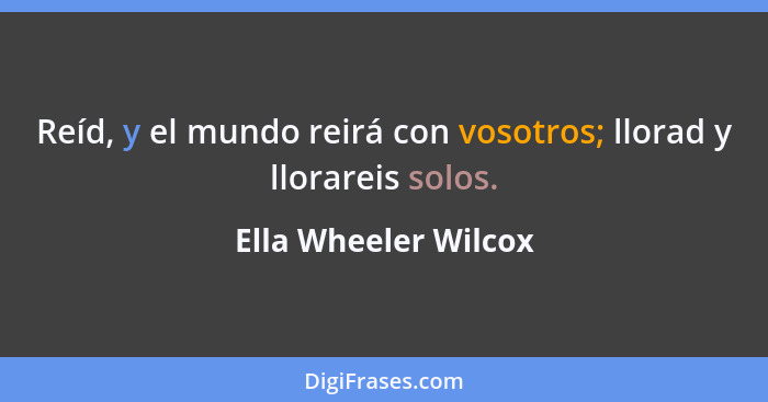 Reíd, y el mundo reirá con vosotros; llorad y llorareis solos.... - Ella Wheeler Wilcox