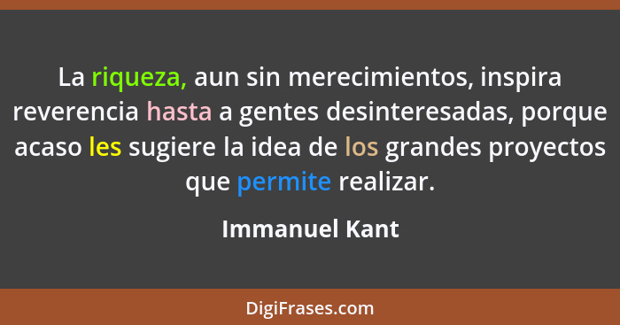 La riqueza, aun sin merecimientos, inspira reverencia hasta a gentes desinteresadas, porque acaso les sugiere la idea de los grandes p... - Immanuel Kant