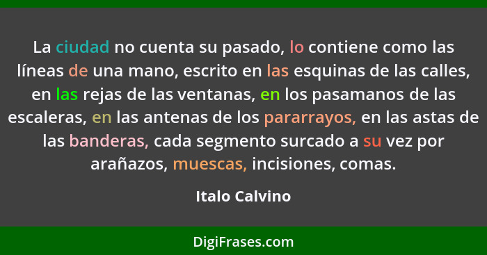 La ciudad no cuenta su pasado, lo contiene como las líneas de una mano, escrito en las esquinas de las calles, en las rejas de las ven... - Italo Calvino