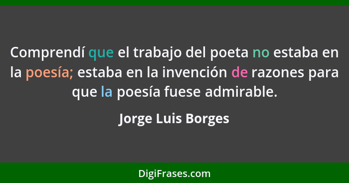 Comprendí que el trabajo del poeta no estaba en la poesía; estaba en la invención de razones para que la poesía fuese admirable.... - Jorge Luis Borges