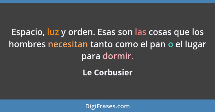 Espacio, luz y orden. Esas son las cosas que los hombres necesitan tanto como el pan o el lugar para dormir.... - Le Corbusier