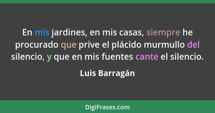 En mis jardines, en mis casas, siempre he procurado que prive el plácido murmullo del silencio, y que en mis fuentes cante el silencio... - Luis Barragán