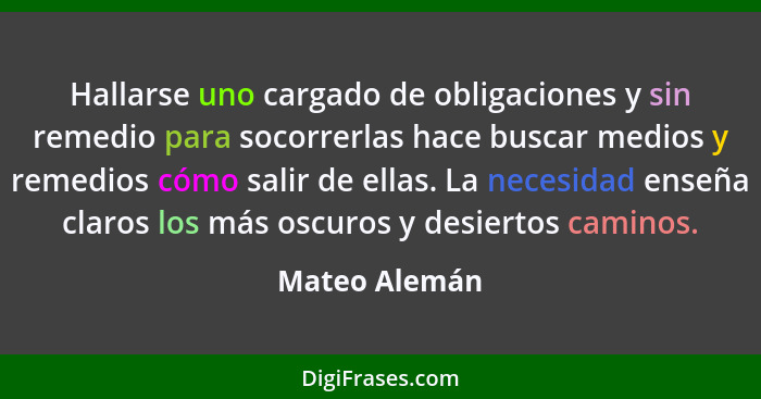 Hallarse uno cargado de obligaciones y sin remedio para socorrerlas hace buscar medios y remedios cómo salir de ellas. La necesidad ens... - Mateo Alemán