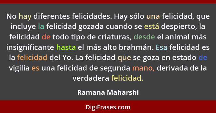 No hay diferentes felicidades. Hay sólo una felicidad, que incluye la felicidad gozada cuando se está despierto, la felicidad de tod... - Ramana Maharshi