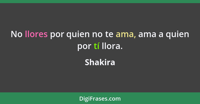 No llores por quien no te ama, ama a quien por tí llora.... - Shakira