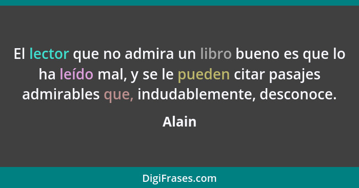 El lector que no admira un libro bueno es que lo ha leído mal, y se le pueden citar pasajes admirables que, indudablemente, desconoce.... - Alain