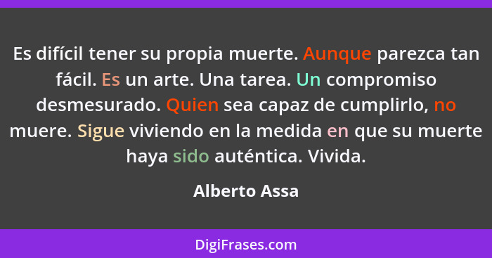 Es difícil tener su propia muerte. Aunque parezca tan fácil. Es un arte. Una tarea. Un compromiso desmesurado. Quien sea capaz de cumpl... - Alberto Assa