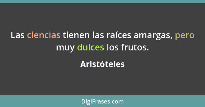 Las ciencias tienen las raíces amargas, pero muy dulces los frutos.... - Aristóteles