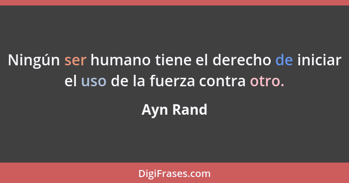 Ningún ser humano tiene el derecho de iniciar el uso de la fuerza contra otro.... - Ayn Rand