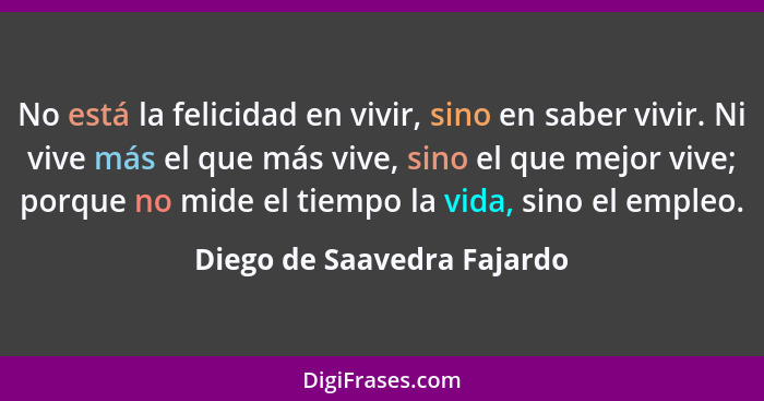 No está la felicidad en vivir, sino en saber vivir. Ni vive más el que más vive, sino el que mejor vive; porque no mide el... - Diego de Saavedra Fajardo