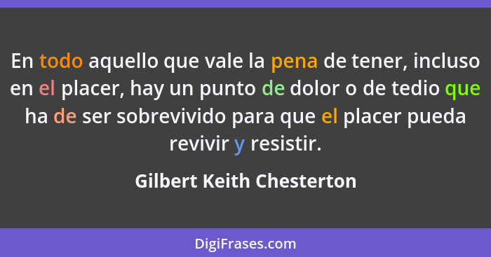 En todo aquello que vale la pena de tener, incluso en el placer, hay un punto de dolor o de tedio que ha de ser sobrevivido... - Gilbert Keith Chesterton