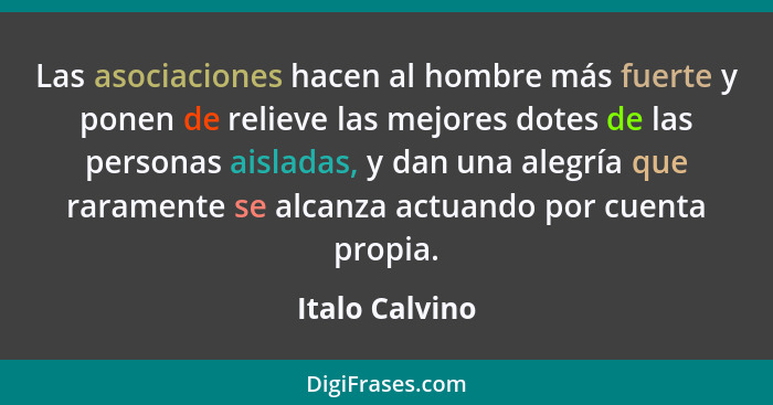 Las asociaciones hacen al hombre más fuerte y ponen de relieve las mejores dotes de las personas aisladas, y dan una alegría que raram... - Italo Calvino