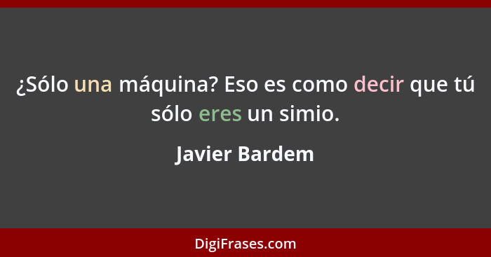 ¿Sólo una máquina? Eso es como decir que tú sólo eres un simio.... - Javier Bardem