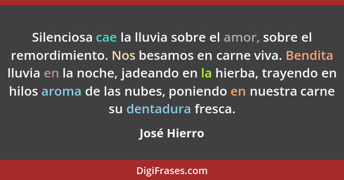 Silenciosa cae la lluvia sobre el amor, sobre el remordimiento. Nos besamos en carne viva. Bendita lluvia en la noche, jadeando en la hi... - José Hierro