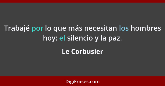 Trabajé por lo que más necesitan los hombres hoy: el silencio y la paz.... - Le Corbusier