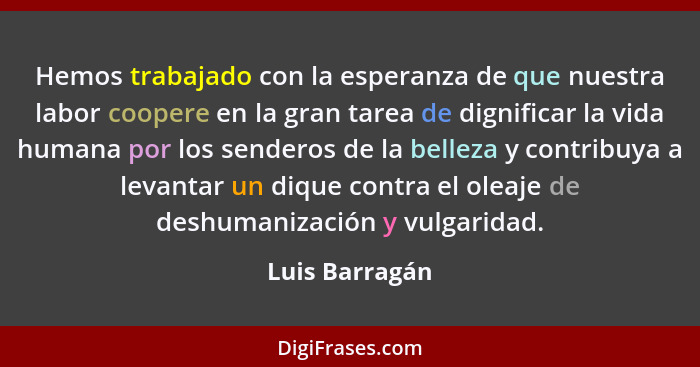 Hemos trabajado con la esperanza de que nuestra labor coopere en la gran tarea de dignificar la vida humana por los senderos de la bel... - Luis Barragán