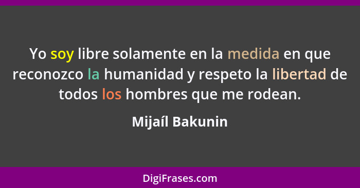 Yo soy libre solamente en la medida en que reconozco la humanidad y respeto la libertad de todos los hombres que me rodean.... - Mijaíl Bakunin