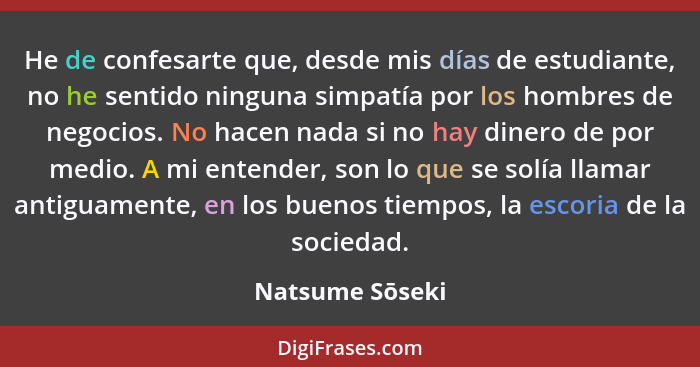 He de confesarte que, desde mis días de estudiante, no he sentido ninguna simpatía por los hombres de negocios. No hacen nada si no h... - Natsume Sōseki