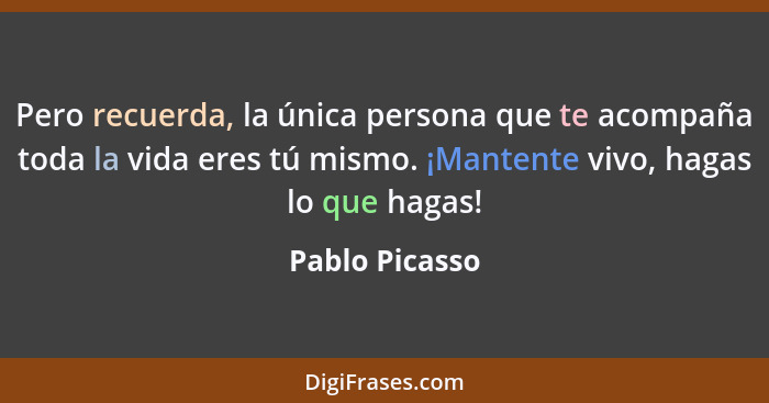 Pero recuerda, la única persona que te acompaña toda la vida eres tú mismo. ¡Mantente vivo, hagas lo que hagas!... - Pablo Picasso