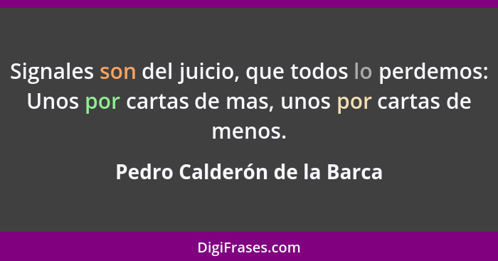 Signales son del juicio, que todos lo perdemos: Unos por cartas de mas, unos por cartas de menos.... - Pedro Calderón de la Barca