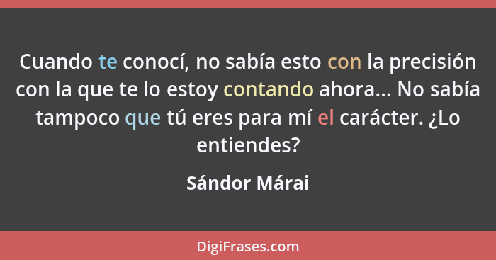 Cuando te conocí, no sabía esto con la precisión con la que te lo estoy contando ahora... No sabía tampoco que tú eres para mí el carác... - Sándor Márai