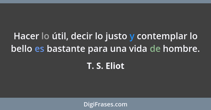 Hacer lo útil, decir lo justo y contemplar lo bello es bastante para una vida de hombre.... - T. S. Eliot