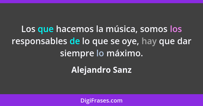 Los que hacemos la música, somos los responsables de lo que se oye, hay que dar siempre lo máximo.... - Alejandro Sanz