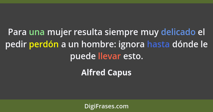 Para una mujer resulta siempre muy delicado el pedir perdón a un hombre: ignora hasta dónde le puede llevar esto.... - Alfred Capus