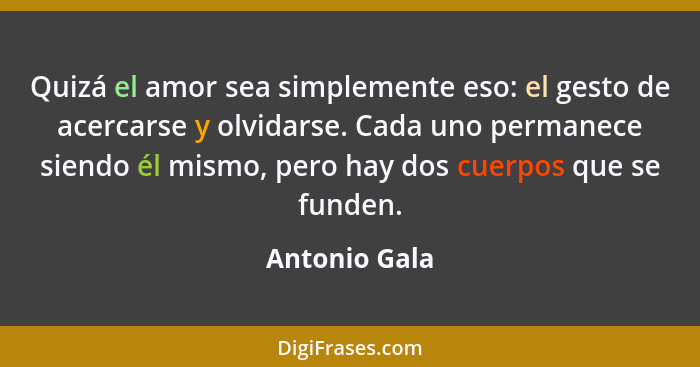 Quizá el amor sea simplemente eso: el gesto de acercarse y olvidarse. Cada uno permanece siendo él mismo, pero hay dos cuerpos que se f... - Antonio Gala