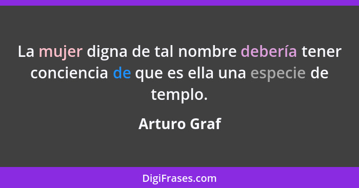 La mujer digna de tal nombre debería tener conciencia de que es ella una especie de templo.... - Arturo Graf