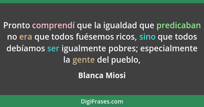 Pronto comprendí que la igualdad que predicaban no era que todos fuésemos ricos, sino que todos debíamos ser igualmente pobres; especia... - Blanca Miosi