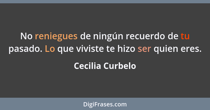 No reniegues de ningún recuerdo de tu pasado. Lo que viviste te hizo ser quien eres.... - Cecilia Curbelo