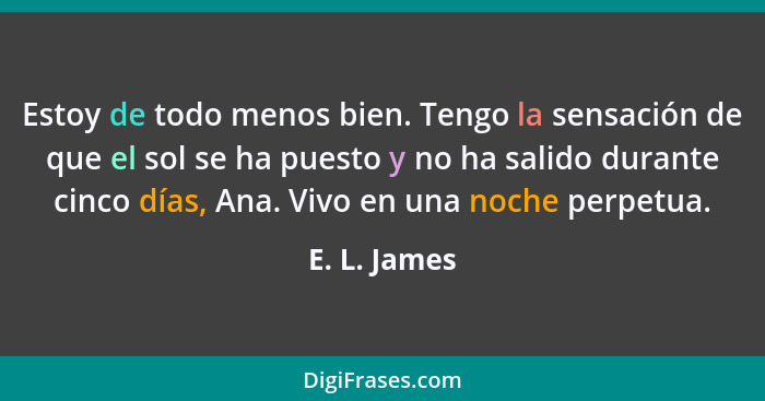 Estoy de todo menos bien. Tengo la sensación de que el sol se ha puesto y no ha salido durante cinco días, Ana. Vivo en una noche perpet... - E. L. James