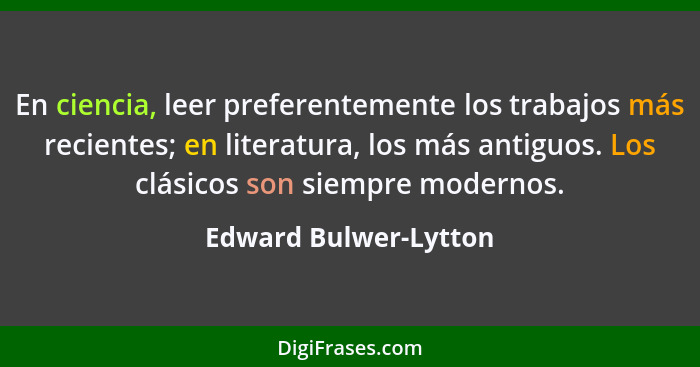 En ciencia, leer preferentemente los trabajos más recientes; en literatura, los más antiguos. Los clásicos son siempre modernos... - Edward Bulwer-Lytton