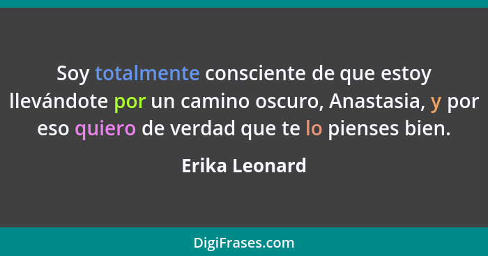 Soy totalmente consciente de que estoy llevándote por un camino oscuro, Anastasia, y por eso quiero de verdad que te lo pienses bien.... - Erika Leonard